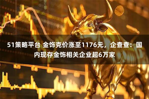 51策略平台 金饰克价涨至1176元，企查查：国内现存金饰相关企业超6万家