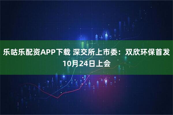 乐咕乐配资APP下载 深交所上市委：双欣环保首发10月24日上会