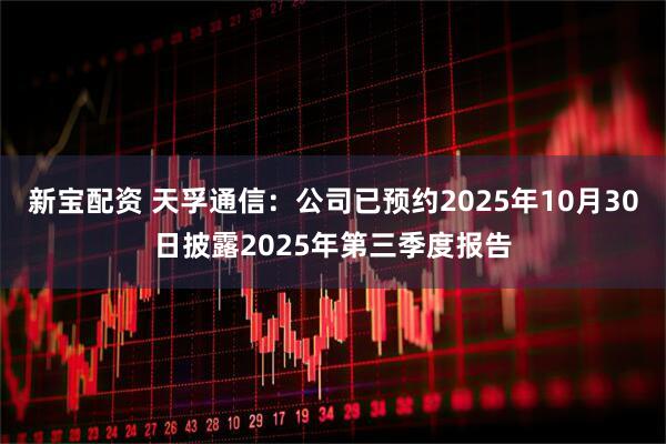新宝配资 天孚通信：公司已预约2025年10月30日披露2025年第三季度报告