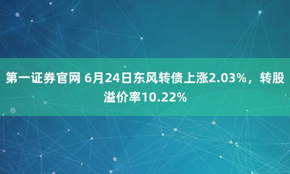 第一证券官网 6月24日东风转债上涨2.03%，转股溢价率10.22%