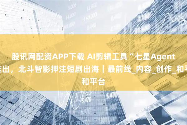 股讯网配资APP下载 AI剪辑工具“七星Agent”推出，北斗智影押注短剧出海｜最前线_内容_创作_和平台