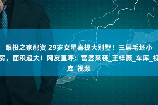 跟投之家配资 29岁女星喜提大别墅！三层毛坯小洋房，面积超大！网友直呼：富婆来袭_王梓薇_车库_视频
