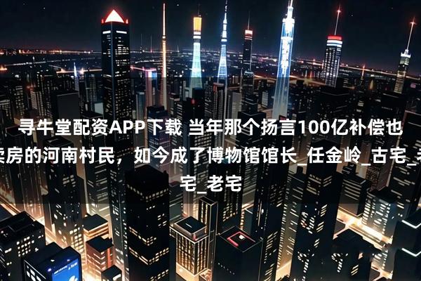 寻牛堂配资APP下载 当年那个扬言100亿补偿也不卖房的河南村民，如今成了博物馆馆长_任金岭_古宅_老宅