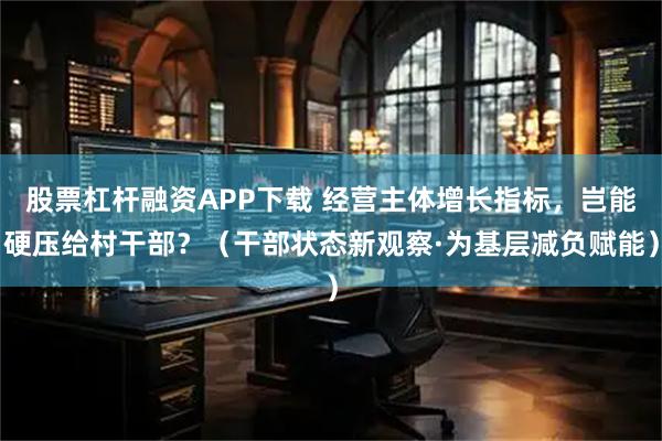 股票杠杆融资APP下载 经营主体增长指标，岂能硬压给村干部？（干部状态新观察·为基层减负赋能）