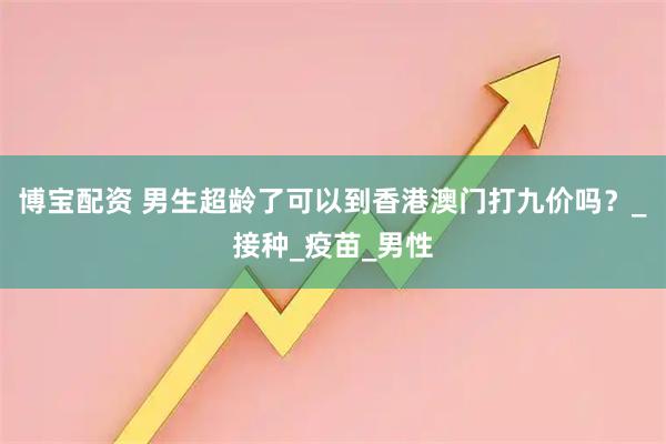 博宝配资 男生超龄了可以到香港澳门打九价吗？_接种_疫苗_男性