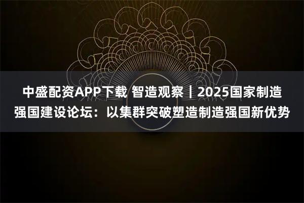 中盛配资APP下载 智造观察｜2025国家制造强国建设论坛：以集群突破塑造制造强国新优势