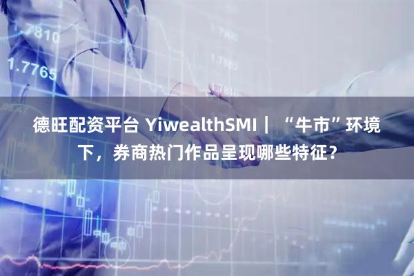 德旺配资平台 YiwealthSMI｜ “牛市”环境下，券商热门作品呈现哪些特征？