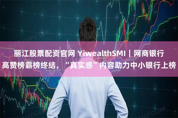 丽江股票配资官网 YiwealthSMI｜网商银行高赞榜霸榜终结，“真实感”内容助力中小银行上榜