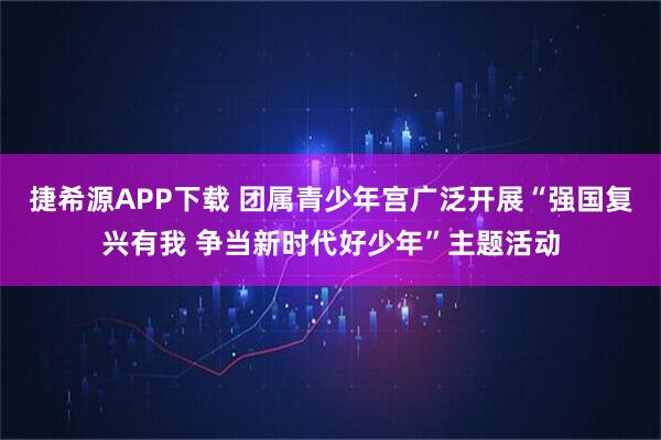 捷希源APP下载 团属青少年宫广泛开展“强国复兴有我 争当新时代好少年”主题活动