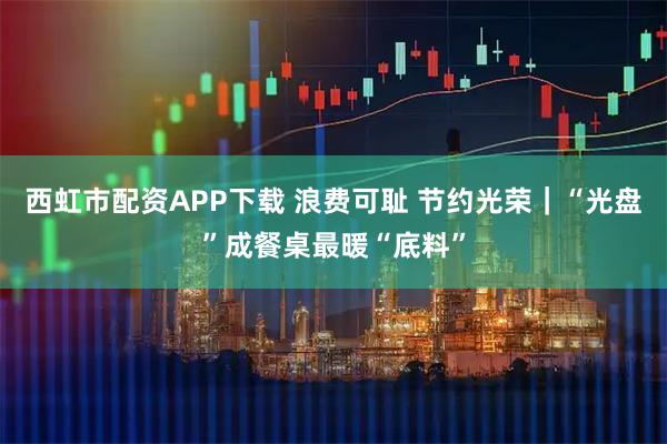 西虹市配资APP下载 浪费可耻 节约光荣｜“光盘”成餐桌最暖“底料”