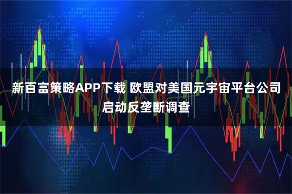 新百富策略APP下载 欧盟对美国元宇宙平台公司启动反垄断调查