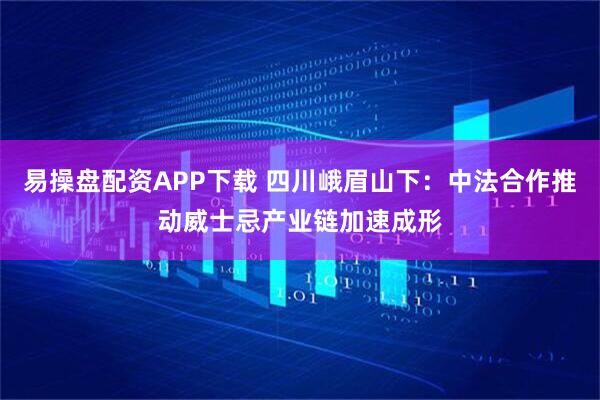 易操盘配资APP下载 四川峨眉山下：中法合作推动威士忌产业链加速成形