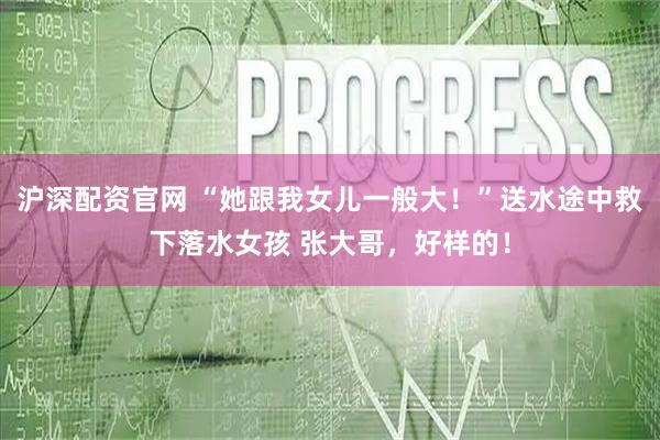 沪深配资官网 “她跟我女儿一般大！”送水途中救下落水女孩 张大哥，好样的！