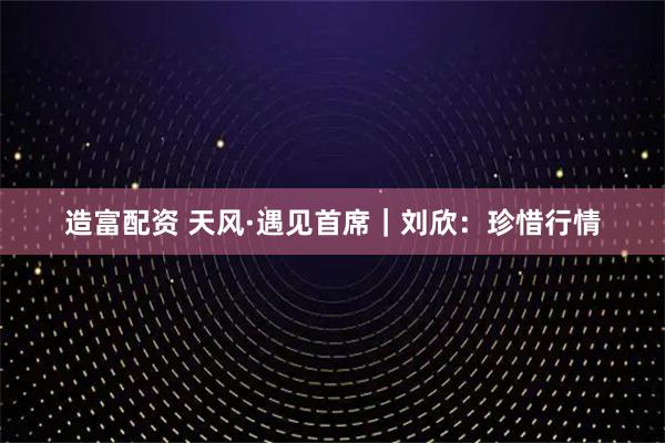 造富配资 天风·遇见首席｜刘欣：珍惜行情