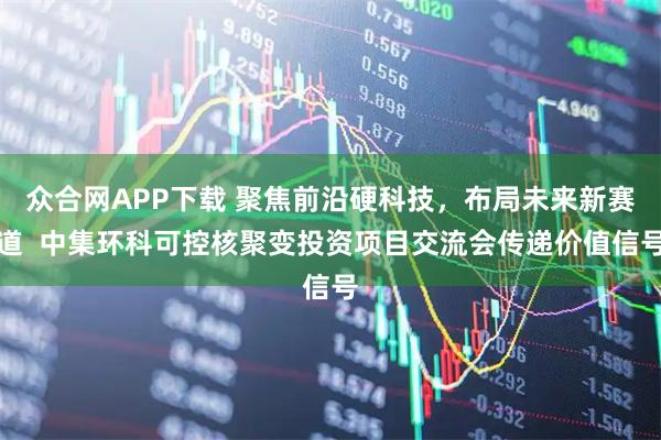 众合网APP下载 聚焦前沿硬科技，布局未来新赛道  中集环科可控核聚变投资项目交流会传递价值信号