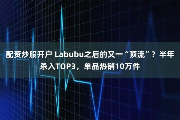 配资炒股开户 Labubu之后的又一“顶流”？半年杀入TOP3，单品热销10万件
