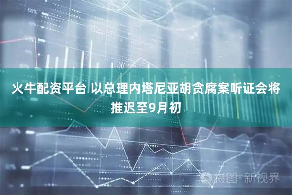 火牛配资平台 以总理内塔尼亚胡贪腐案听证会将推迟至9月初