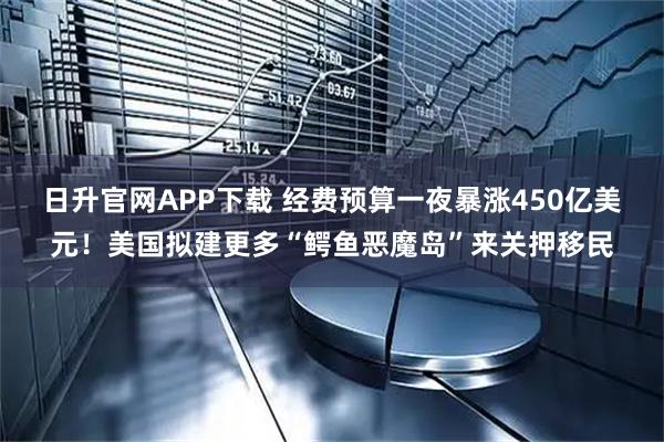 日升官网APP下载 经费预算一夜暴涨450亿美元！美国拟建更多“鳄鱼恶魔岛”来关押移民
