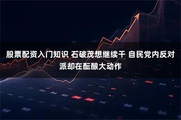 股票配资入门知识 石破茂想继续干 自民党内反对派却在酝酿大动作