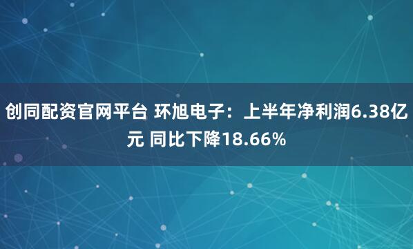 创同配资官网平台 环旭电子：上半年净利润6.38亿元 同比下降18.66%