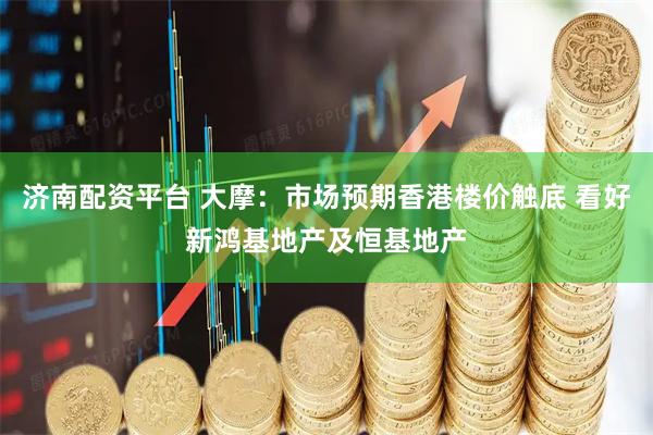 济南配资平台 大摩：市场预期香港楼价触底 看好新鸿基地产及恒基地产