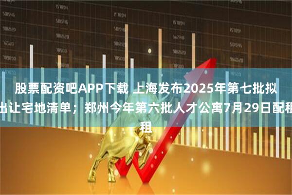 股票配资吧APP下载 上海发布2025年第七批拟出让宅地清单；郑州今年第六批人才公寓7月29日配租