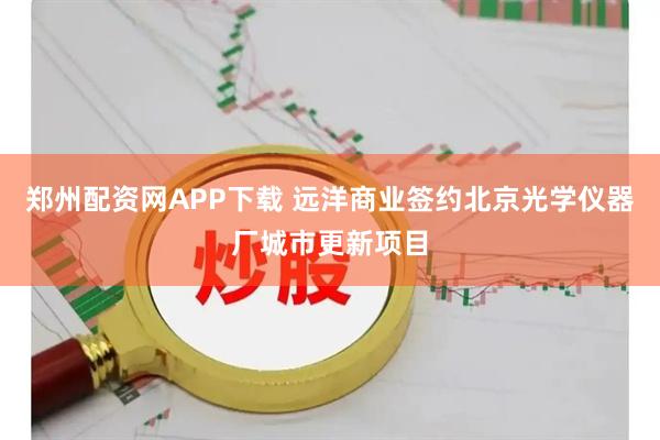 郑州配资网APP下载 远洋商业签约北京光学仪器厂城市更新项目