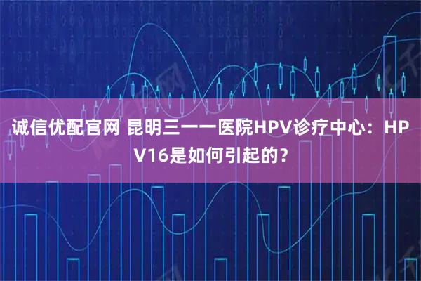 诚信优配官网 昆明三一一医院HPV诊疗中心：HPV16是如何引起的？