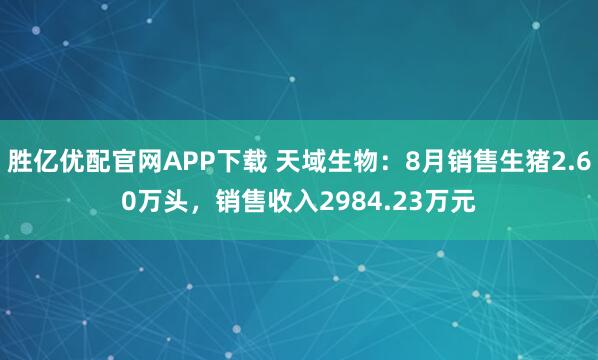 胜亿优配官网APP下载 天域生物：8月销售生猪2.60万头，销售收入2984.23万元