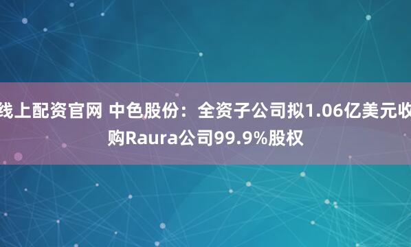 线上配资官网 中色股份：全资子公司拟1.06亿美元收购Raura公司99.9%股权