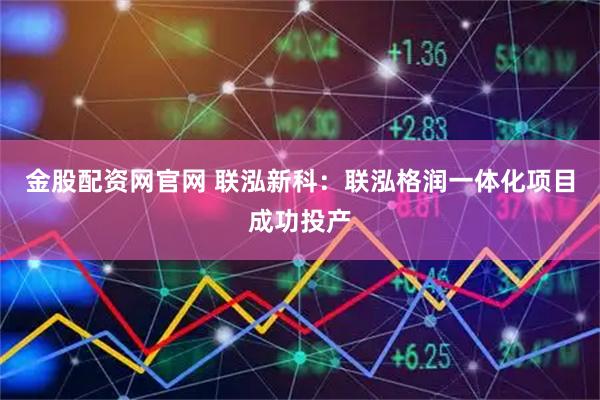 金股配资网官网 联泓新科：联泓格润一体化项目成功投产