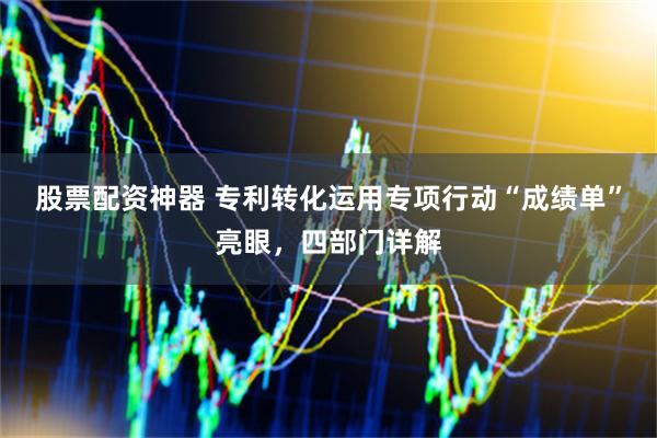 股票配资神器 专利转化运用专项行动“成绩单”亮眼，四部门详解