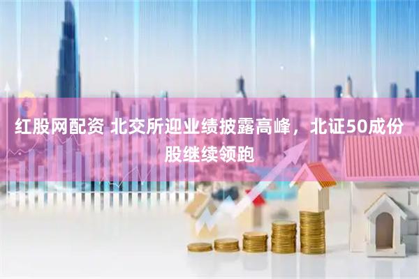 红股网配资 北交所迎业绩披露高峰，北证50成份股继续领跑
