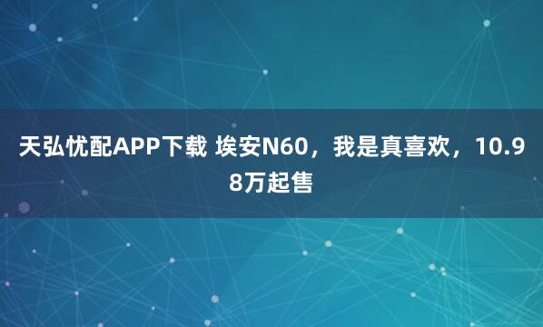 天弘忧配APP下载 埃安N60，我是真喜欢，10.98万起售