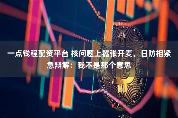 一点钱程配资平台 核问题上嚣张开麦，日防相紧急辩解：我不是那个意思